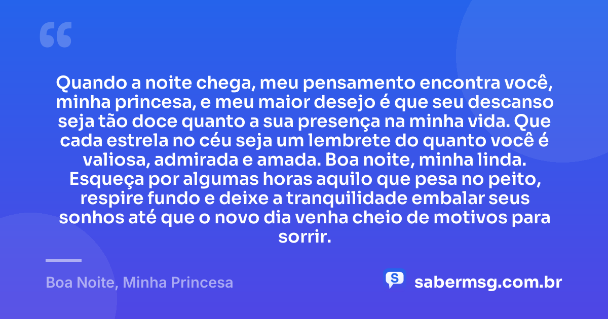 Quando a noite chega, meu pensamento encontra você, minha princesa, e meu maior desejo é que seu descanso seja tão doce quanto a sua presença na minha vida. Que cada estrela no céu seja um lembrete do quanto você é valiosa, admirada e amada. Boa noite, minha linda. Esqueça por algumas horas aquilo que pesa no peito, respire fundo e deixe a tranquilidade embalar seus sonhos até que o novo dia venha cheio de motivos para sorrir. — Boa Noite, Minha Princesa