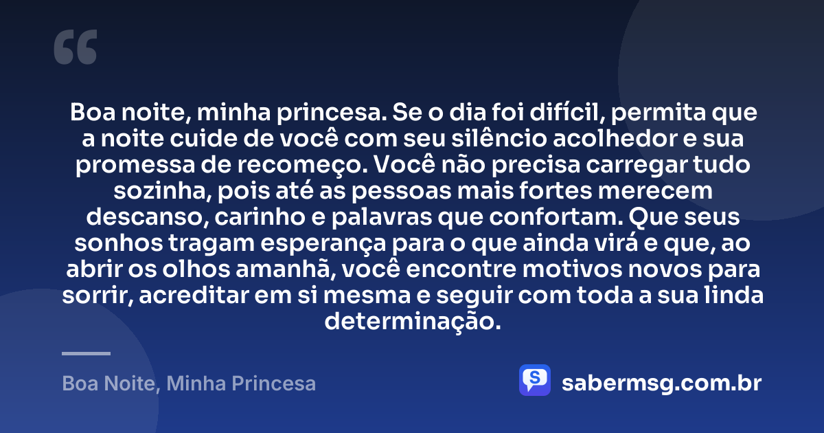 Boa noite, minha princesa. Se o dia foi difícil, permita que a noite cuide de você com seu silêncio acolhedor e sua promessa de recomeço. Você não precisa carregar tudo sozinha, pois até as pessoas mais fortes merecem descanso, carinho e palavras que confortam. Que seus sonhos tragam esperança para o que ainda virá e que, ao abrir os olhos amanhã, você encontre motivos novos para sorrir, acreditar em si mesma e seguir com toda a sua linda determinação. — Boa Noite, Minha Princesa