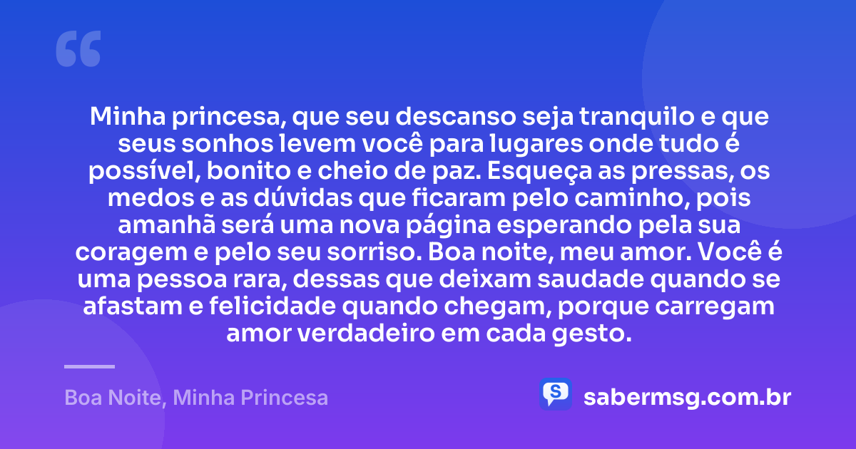 Minha princesa, que seu descanso seja tranquilo e que seus sonhos levem você para lugares onde tudo é possível, bonito e cheio de paz. Esqueça as pressas, os medos e as dúvidas que ficaram pelo caminho, pois amanhã será uma nova página esperando pela sua coragem e pelo seu sorriso. Boa noite, meu amor. Você é uma pessoa rara, dessas que deixam saudade quando se afastam e felicidade quando chegam, porque carregam amor verdadeiro em cada gesto. — Boa Noite, Minha Princesa