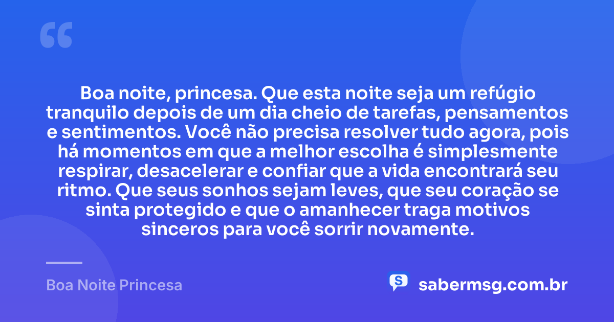 Boa noite, princesa. Que esta noite seja um refúgio tranquilo depois de um dia cheio de tarefas, pensamentos e sentimentos. Você não precisa resolver tudo agora, pois há momentos em que a melhor escolha é simplesmente respirar, desacelerar e confiar que a vida encontrará seu ritmo. Que seus sonhos sejam leves, que seu coração se sinta protegido e que o amanhecer traga motivos sinceros para você sorrir novamente. — Boa Noite Princesa