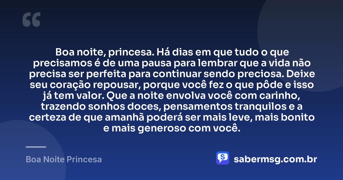 Boa noite, princesa. Há dias em que tudo o que precisamos é de uma pausa para lembrar que a vida não precisa ser perfeita para continuar sendo preciosa. Deixe seu coração repousar, porque você fez o que pôde e isso já tem valor. Que a noite envolva você com carinho, trazendo sonhos doces, pensamentos tranquilos e a certeza de que amanhã poderá ser mais leve, mais bonito e mais generoso com você. — Boa Noite Princesa