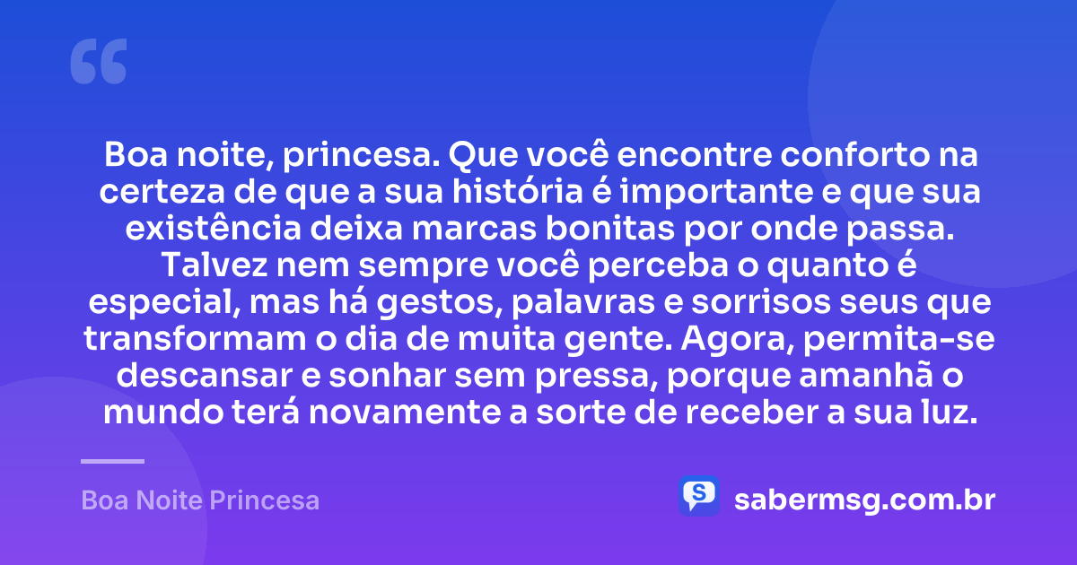 Boa noite, princesa. Que você encontre conforto na certeza de que a sua história é importante e que sua existência deixa marcas bonitas por onde passa. Talvez nem sempre você perceba o quanto é especial, mas há gestos, palavras e sorrisos seus que transformam o dia de muita gente. Agora, permita-se descansar e sonhar sem pressa, porque amanhã o mundo terá novamente a sorte de receber a sua luz. — Boa Noite Princesa