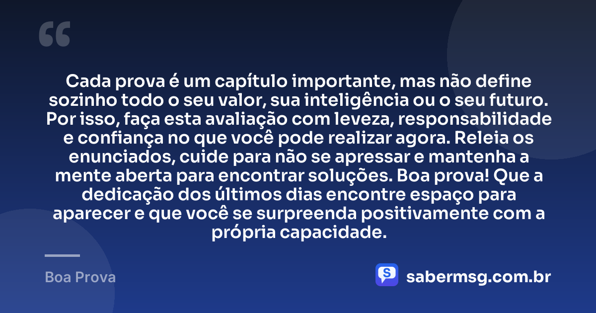 Cada prova é um capítulo importante, mas não define sozinho todo o seu valor, sua inteligência ou o seu futuro. Por isso, faça esta avaliação com leveza, responsabilidade e confiança no que você pode realizar agora. Releia os enunciados, cuide para não se apressar e mantenha a mente aberta para encontrar soluções. Boa prova! Que a dedicação dos últimos dias encontre espaço para aparecer e que você se surpreenda positivamente com a própria capacidade. — Boa Prova