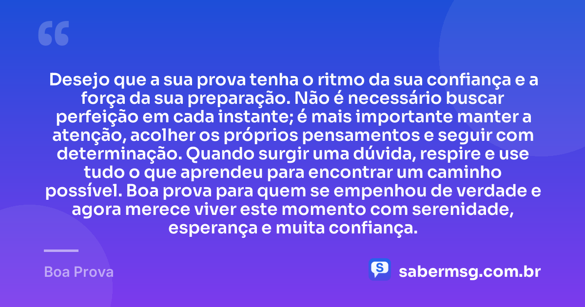 Desejo que a sua prova tenha o ritmo da sua confiança e a força da sua preparação. Não é necessário buscar perfeição em cada instante; é mais importante manter a atenção, acolher os próprios pensamentos e seguir com determinação. Quando surgir uma dúvida, respire e use tudo o que aprendeu para encontrar um caminho possível. Boa prova para quem se empenhou de verdade e agora merece viver este momento com serenidade, esperança e muita confiança. — Boa Prova
