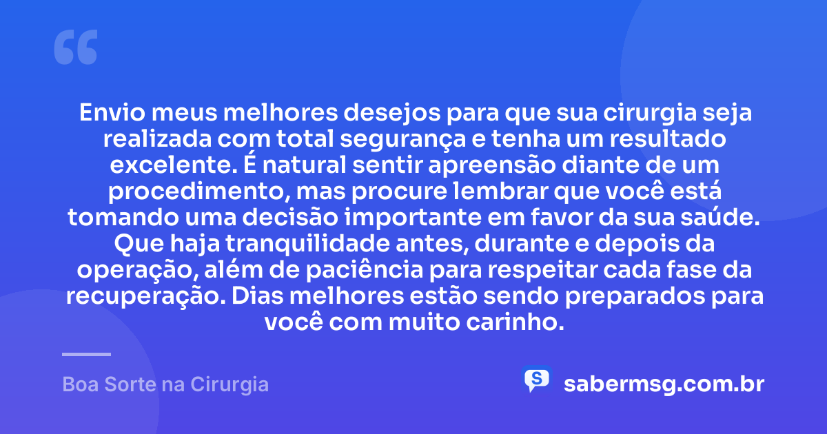 Envio meus melhores desejos para que sua cirurgia seja realizada com total segurança e tenha um resultado excelente. É natural sentir apreensão diante de um procedimento, mas procure lembrar que você está tomando uma decisão importante em favor da sua saúde. Que haja tranquilidade antes, durante e depois da operação, além de paciência para respeitar cada fase da recuperação. Dias melhores estão sendo preparados para você com muito carinho. — Boa Sorte na Cirurgia