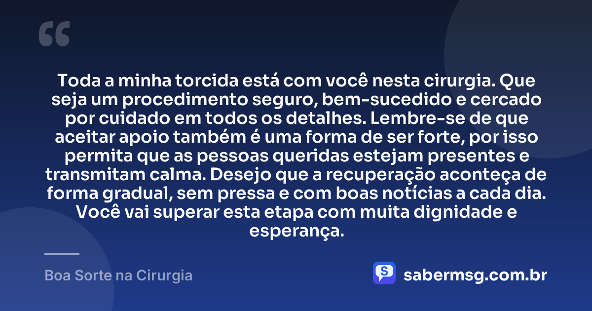 Toda a minha torcida está com você nesta cirurgia. Que seja um procedimento seguro, bem-sucedido e cercado por cuidado em todos os detalhes. Lembre-se de que aceitar apoio também é uma forma de ser forte, por isso permita que as pessoas queridas estejam presentes e transmitam calma. Desejo que a recuperação aconteça de forma gradual, sem pressa e com boas notícias a cada dia. Você vai superar esta etapa com muita dignidade e esperança. — Boa Sorte na Cirurgia