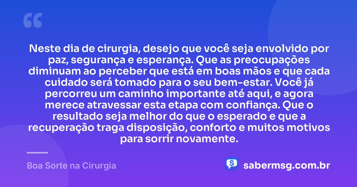 Neste dia de cirurgia, desejo que você seja envolvido por paz, segurança e esperança. Que as preocupações diminuam ao perceber que está em boas mãos e que cada cuidado será tomado para o seu bem-estar. Você já percorreu um caminho importante até aqui, e agora merece atravessar esta etapa com confiança. Que o resultado seja melhor do que o esperado e que a recuperação traga disposição, conforto e muitos motivos para sorrir novamente. — Boa Sorte na Cirurgia
