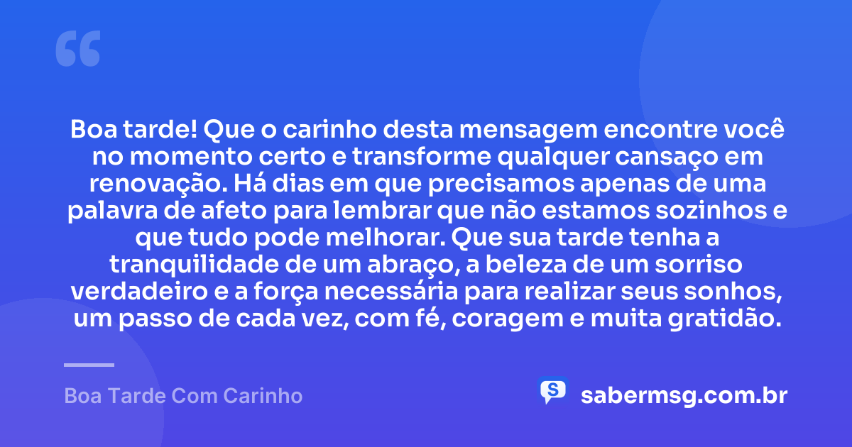 Boa tarde! Que o carinho desta mensagem encontre você no momento certo e transforme qualquer cansaço em renovação. Há dias em que precisamos apenas de uma palavra de afeto para lembrar que não estamos sozinhos e que tudo pode melhorar. Que sua tarde tenha a tranquilidade de um abraço, a beleza de um sorriso verdadeiro e a força necessária para realizar seus sonhos, um passo de cada vez, com fé, coragem e muita gratidão. — Boa Tarde Com Carinho