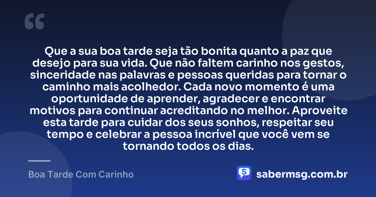 Que a sua boa tarde seja tão bonita quanto a paz que desejo para sua vida. Que não faltem carinho nos gestos, sinceridade nas palavras e pessoas queridas para tornar o caminho mais acolhedor. Cada novo momento é uma oportunidade de aprender, agradecer e encontrar motivos para continuar acreditando no melhor. Aproveite esta tarde para cuidar dos seus sonhos, respeitar seu tempo e celebrar a pessoa incrível que você vem se tornando todos os dias. — Boa Tarde Com Carinho