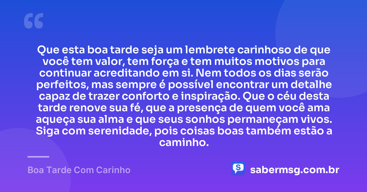 Que esta boa tarde seja um lembrete carinhoso de que você tem valor, tem força e tem muitos motivos para continuar acreditando em si. Nem todos os dias serão perfeitos, mas sempre é possível encontrar um detalhe capaz de trazer conforto e inspiração. Que o céu desta tarde renove sua fé, que a presença de quem você ama aqueça sua alma e que seus sonhos permaneçam vivos. Siga com serenidade, pois coisas boas também estão a caminho. — Boa Tarde Com Carinho