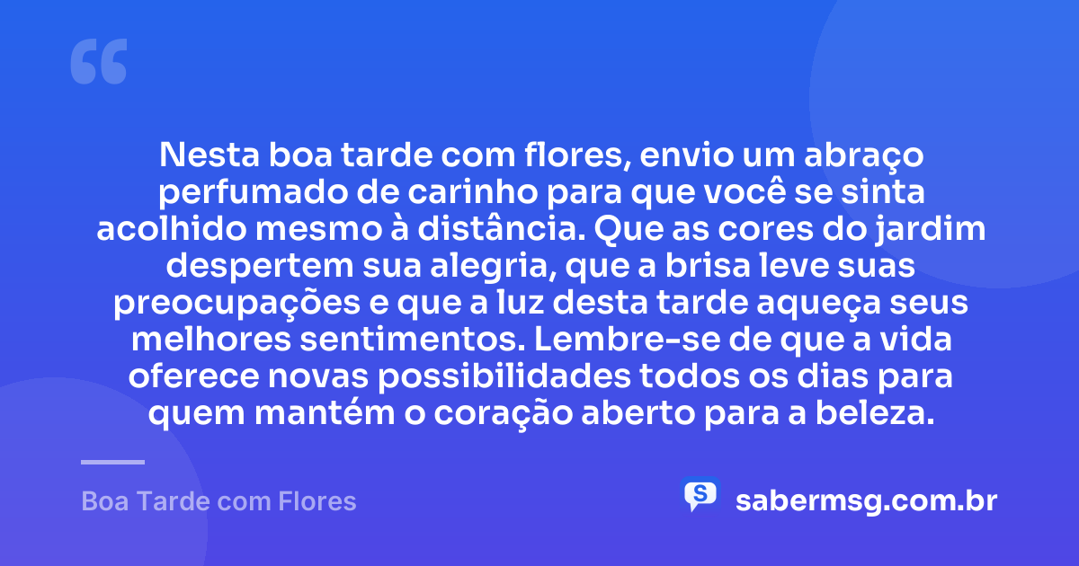 Nesta boa tarde com flores, envio um abraço perfumado de carinho para que você se sinta acolhido mesmo à distância. Que as cores do jardim despertem sua alegria, que a brisa leve suas preocupações e que a luz desta tarde aqueça seus melhores sentimentos. Lembre-se de que a vida oferece novas possibilidades todos os dias para quem mantém o coração aberto para a beleza. — Boa Tarde com Flores