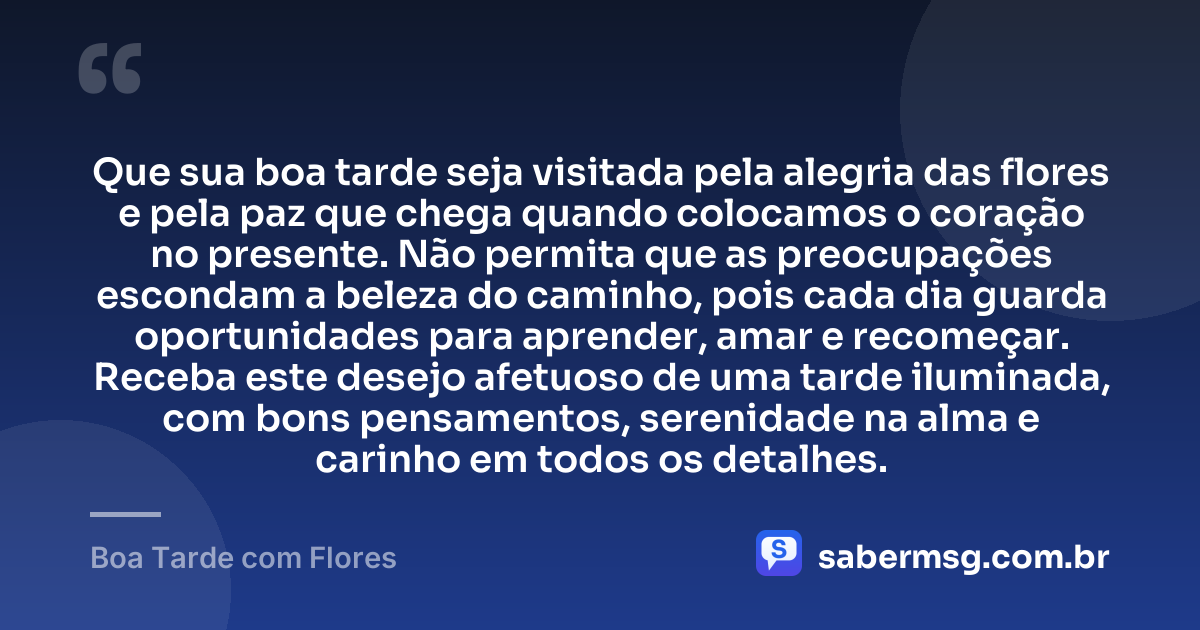 Que sua boa tarde seja visitada pela alegria das flores e pela paz que chega quando colocamos o coração no presente. Não permita que as preocupações escondam a beleza do caminho, pois cada dia guarda oportunidades para aprender, amar e recomeçar. Receba este desejo afetuoso de uma tarde iluminada, com bons pensamentos, serenidade na alma e carinho em todos os detalhes. — Boa Tarde com Flores