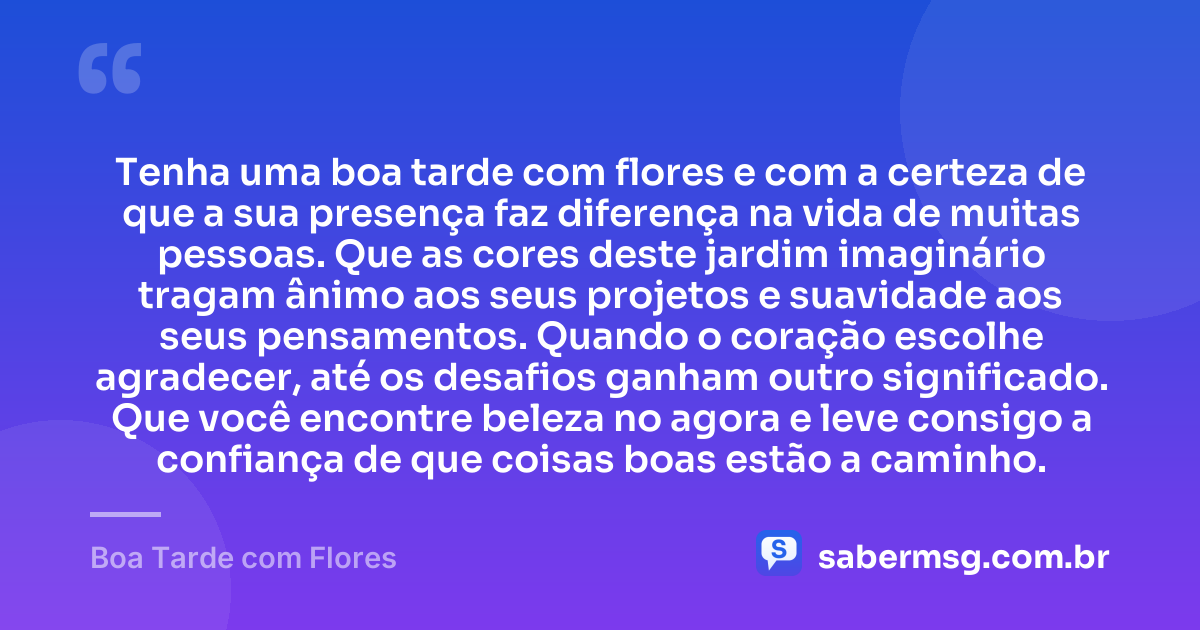 Tenha uma boa tarde com flores e com a certeza de que a sua presença faz diferença na vida de muitas pessoas. Que as cores deste jardim imaginário tragam ânimo aos seus projetos e suavidade aos seus pensamentos. Quando o coração escolhe agradecer, até os desafios ganham outro significado. Que você encontre beleza no agora e leve consigo a confiança de que coisas boas estão a caminho. — Boa Tarde com Flores
