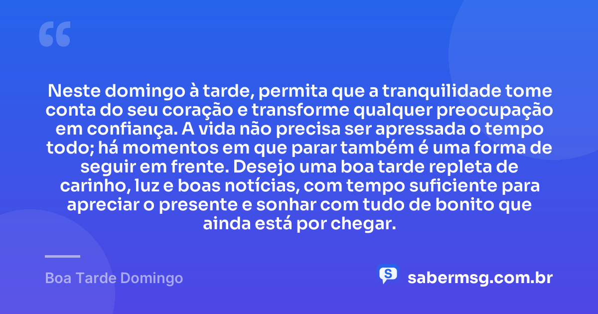 Neste domingo à tarde, permita que a tranquilidade tome conta do seu coração e transforme qualquer preocupação em confiança. A vida não precisa ser apressada o tempo todo; há momentos em que parar também é uma forma de seguir em frente. Desejo uma boa tarde repleta de carinho, luz e boas notícias, com tempo suficiente para apreciar o presente e sonhar com tudo de bonito que ainda está por chegar. — Boa Tarde Domingo