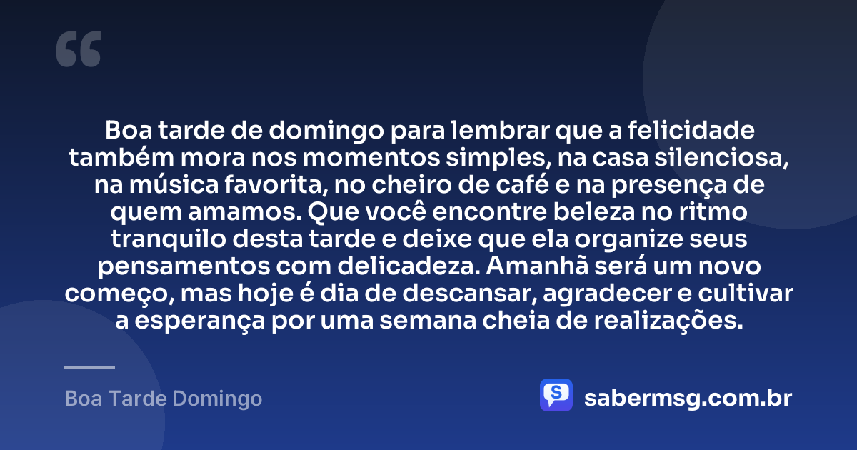 Boa tarde de domingo para lembrar que a felicidade também mora nos momentos simples, na casa silenciosa, na música favorita, no cheiro de café e na presença de quem amamos. Que você encontre beleza no ritmo tranquilo desta tarde e deixe que ela organize seus pensamentos com delicadeza. Amanhã será um novo começo, mas hoje é dia de descansar, agradecer e cultivar a esperança por uma semana cheia de realizações. — Boa Tarde Domingo