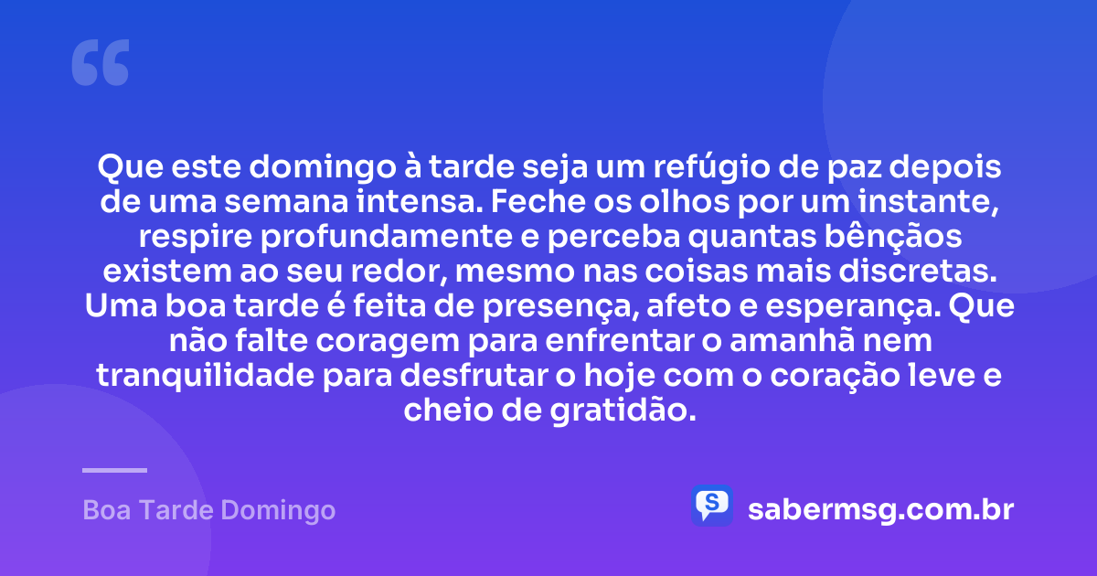 Que este domingo à tarde seja um refúgio de paz depois de uma semana intensa. Feche os olhos por um instante, respire profundamente e perceba quantas bênçãos existem ao seu redor, mesmo nas coisas mais discretas. Uma boa tarde é feita de presença, afeto e esperança. Que não falte coragem para enfrentar o amanhã nem tranquilidade para desfrutar o hoje com o coração leve e cheio de gratidão. — Boa Tarde Domingo