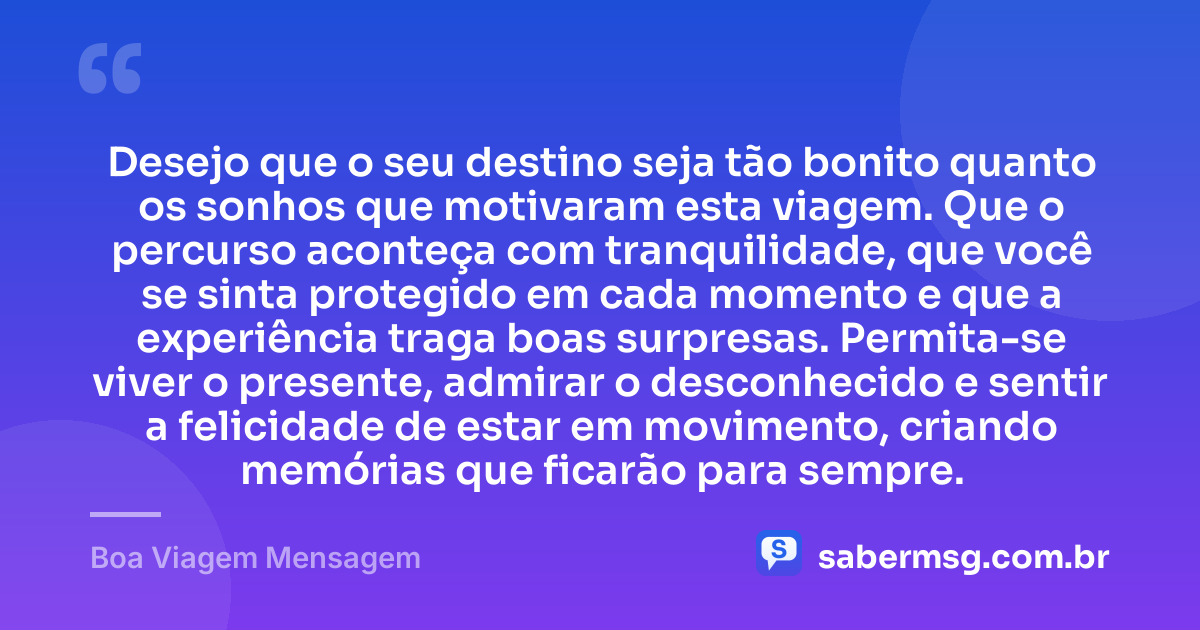 Desejo que o seu destino seja tão bonito quanto os sonhos que motivaram esta viagem. Que o percurso aconteça com tranquilidade, que você se sinta protegido em cada momento e que a experiência traga boas surpresas. Permita-se viver o presente, admirar o desconhecido e sentir a felicidade de estar em movimento, criando memórias que ficarão para sempre. — Boa Viagem Mensagem