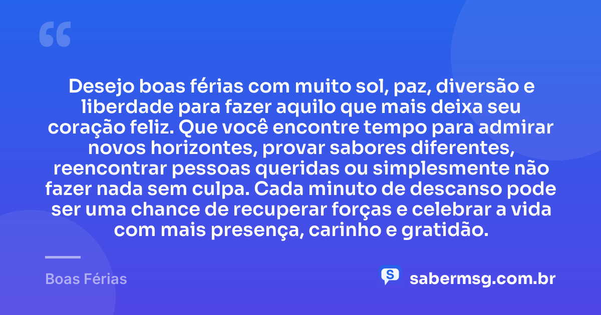 Desejo boas férias com muito sol, paz, diversão e liberdade para fazer aquilo que mais deixa seu coração feliz. Que você encontre tempo para admirar novos horizontes, provar sabores diferentes, reencontrar pessoas queridas ou simplesmente não fazer nada sem culpa. Cada minuto de descanso pode ser uma chance de recuperar forças e celebrar a vida com mais presença, carinho e gratidão. — Boas Férias