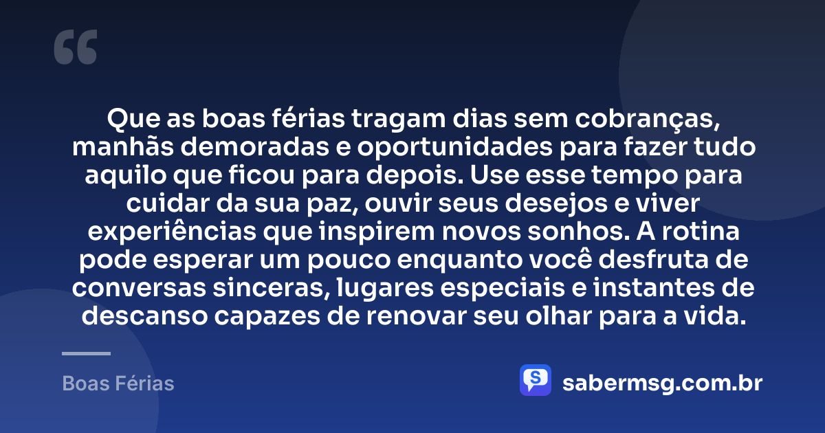 Que as boas férias tragam dias sem cobranças, manhãs demoradas e oportunidades para fazer tudo aquilo que ficou para depois. Use esse tempo para cuidar da sua paz, ouvir seus desejos e viver experiências que inspirem novos sonhos. A rotina pode esperar um pouco enquanto você desfruta de conversas sinceras, lugares especiais e instantes de descanso capazes de renovar seu olhar para a vida. — Boas Férias