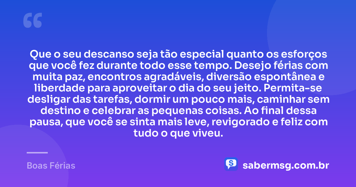 Que o seu descanso seja tão especial quanto os esforços que você fez durante todo esse tempo. Desejo férias com muita paz, encontros agradáveis, diversão espontânea e liberdade para aproveitar o dia do seu jeito. Permita-se desligar das tarefas, dormir um pouco mais, caminhar sem destino e celebrar as pequenas coisas. Ao final dessa pausa, que você se sinta mais leve, revigorado e feliz com tudo o que viveu. — Boas Férias