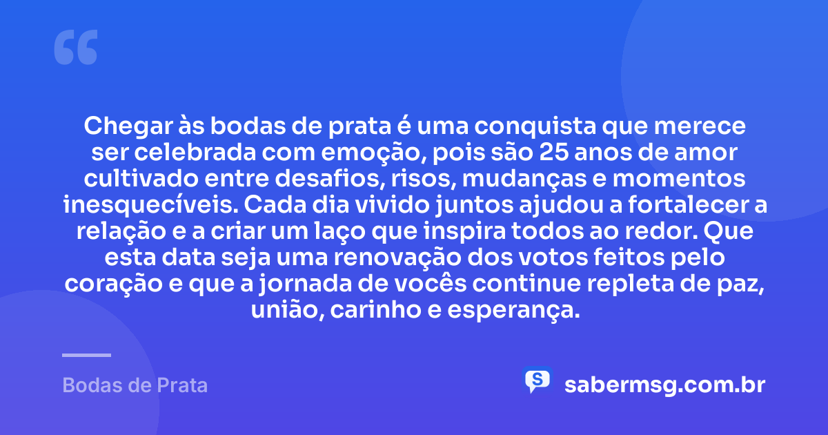 Chegar às bodas de prata é uma conquista que merece ser celebrada com emoção, pois são 25 anos de amor cultivado entre desafios, risos, mudanças e momentos inesquecíveis. Cada dia vivido juntos ajudou a fortalecer a relação e a criar um laço que inspira todos ao redor. Que esta data seja uma renovação dos votos feitos pelo coração e que a jornada de vocês continue repleta de paz, união, carinho e esperança. — Bodas de Prata