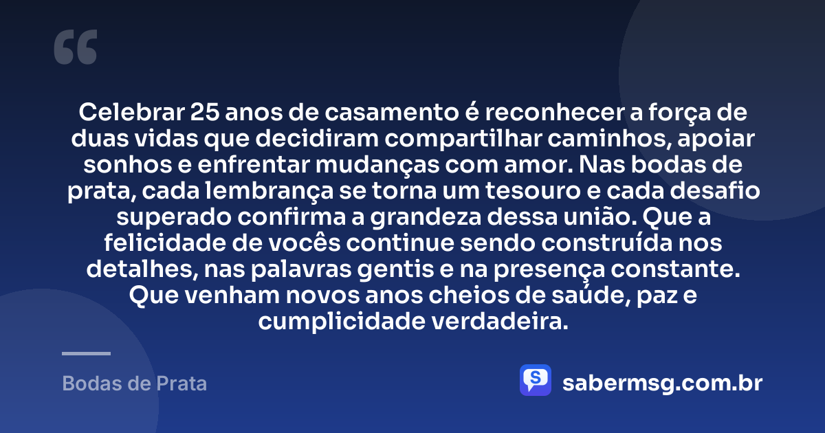 Celebrar 25 anos de casamento é reconhecer a força de duas vidas que decidiram compartilhar caminhos, apoiar sonhos e enfrentar mudanças com amor. Nas bodas de prata, cada lembrança se torna um tesouro e cada desafio superado confirma a grandeza dessa união. Que a felicidade de vocês continue sendo construída nos detalhes, nas palavras gentis e na presença constante. Que venham novos anos cheios de saúde, paz e cumplicidade verdadeira. — Bodas de Prata