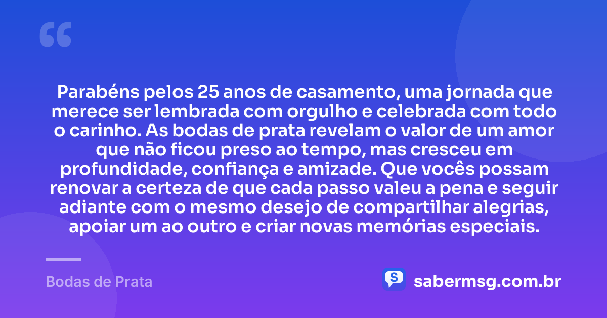 Parabéns pelos 25 anos de casamento, uma jornada que merece ser lembrada com orgulho e celebrada com todo o carinho. As bodas de prata revelam o valor de um amor que não ficou preso ao tempo, mas cresceu em profundidade, confiança e amizade. Que vocês possam renovar a certeza de que cada passo valeu a pena e seguir adiante com o mesmo desejo de compartilhar alegrias, apoiar um ao outro e criar novas memórias especiais. — Bodas de Prata