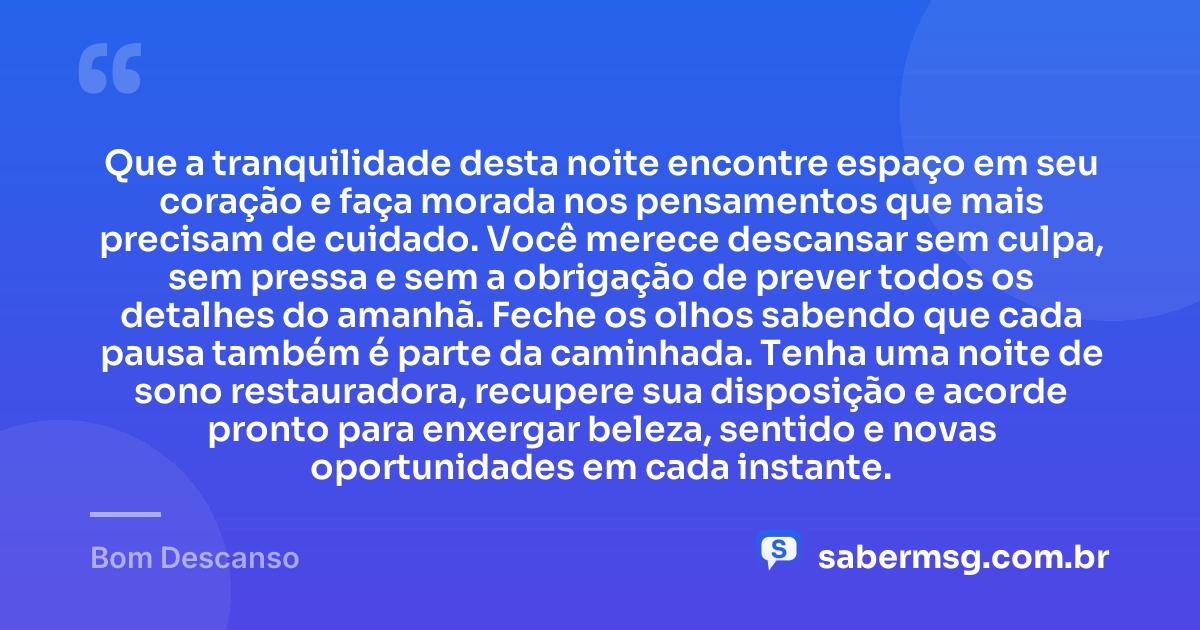 Que a tranquilidade desta noite encontre espaço em seu coração e faça morada nos pensamentos que mais precisam de cuidado. Você merece descansar sem culpa, sem pressa e sem a obrigação de prever todos os detalhes do amanhã. Feche os olhos sabendo que cada pausa também é parte da caminhada. Tenha uma noite de sono restauradora, recupere sua disposição e acorde pronto para enxergar beleza, sentido e novas oportunidades em cada instante. — Bom Descanso