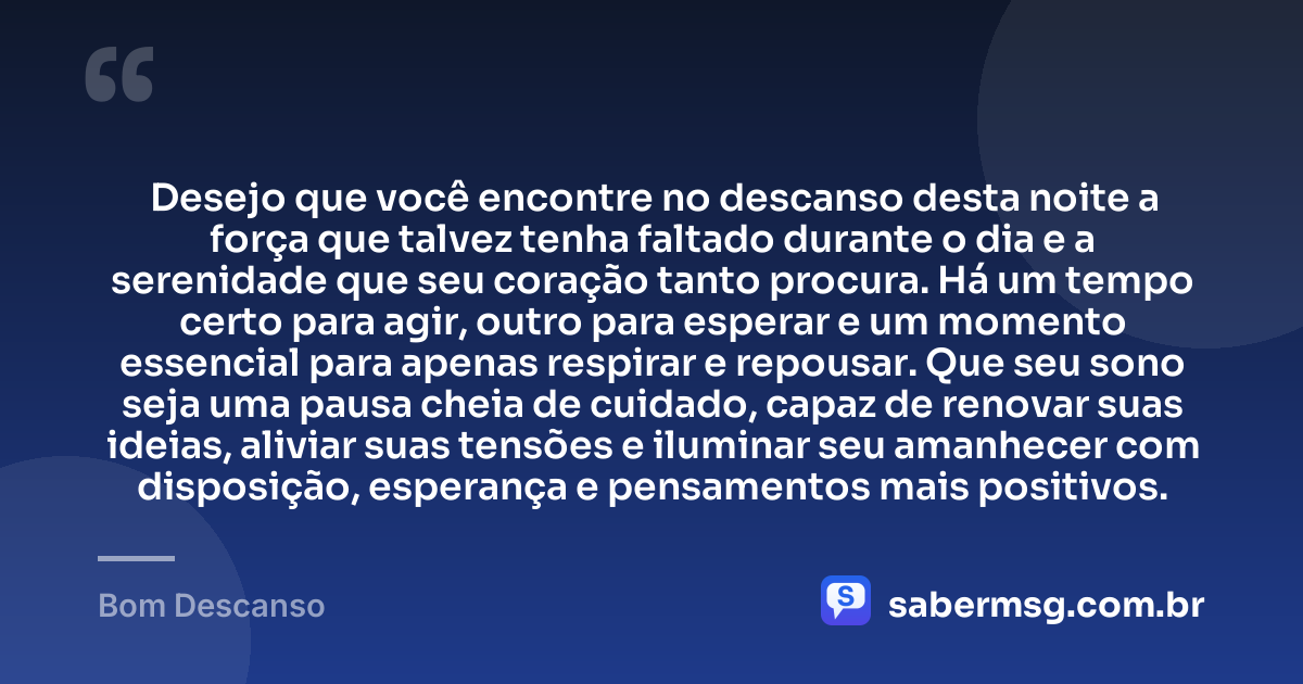 Desejo que você encontre no descanso desta noite a força que talvez tenha faltado durante o dia e a serenidade que seu coração tanto procura. Há um tempo certo para agir, outro para esperar e um momento essencial para apenas respirar e repousar. Que seu sono seja uma pausa cheia de cuidado, capaz de renovar suas ideias, aliviar suas tensões e iluminar seu amanhecer com disposição, esperança e pensamentos mais positivos. — Bom Descanso