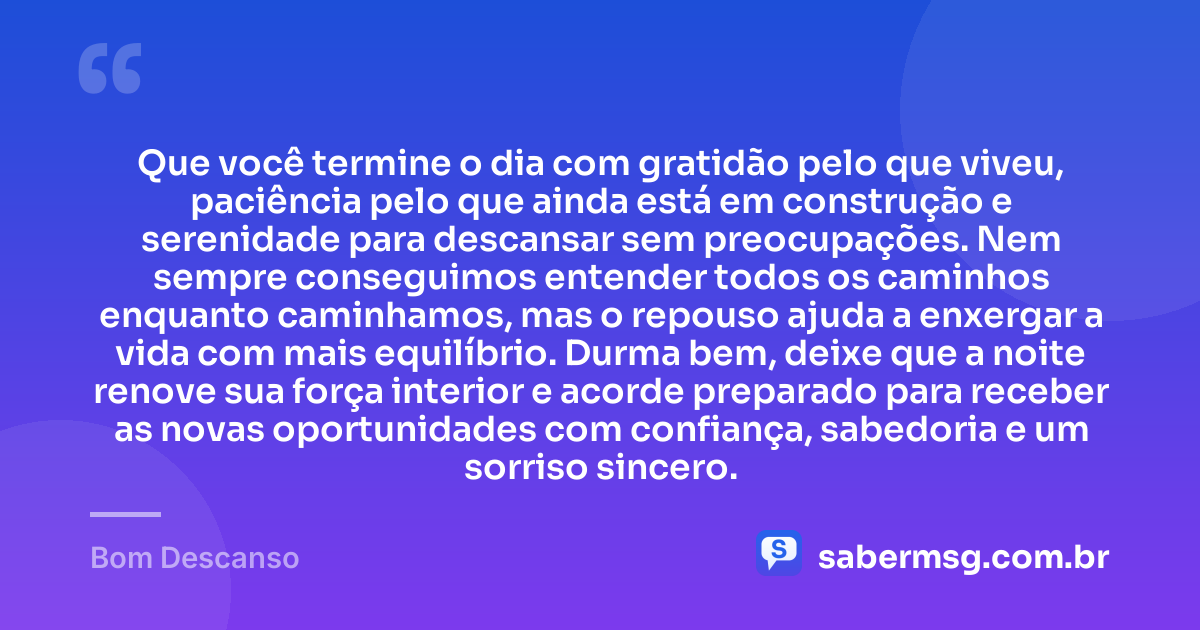 Que você termine o dia com gratidão pelo que viveu, paciência pelo que ainda está em construção e serenidade para descansar sem preocupações. Nem sempre conseguimos entender todos os caminhos enquanto caminhamos, mas o repouso ajuda a enxergar a vida com mais equilíbrio. Durma bem, deixe que a noite renove sua força interior e acorde preparado para receber as novas oportunidades com confiança, sabedoria e um sorriso sincero. — Bom Descanso