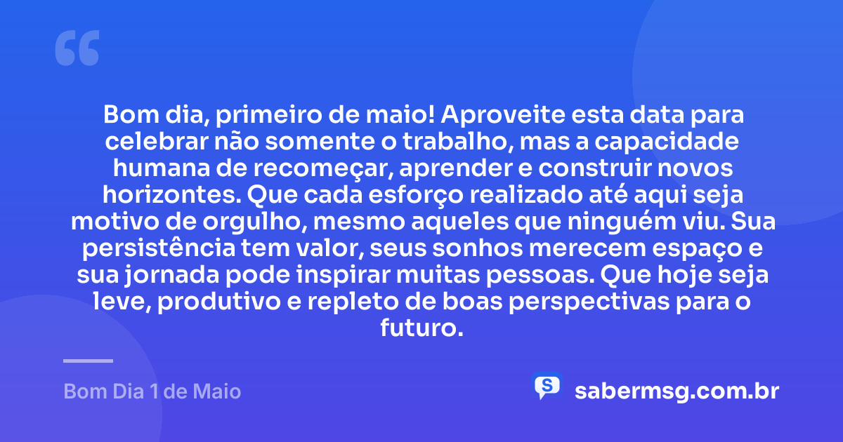 Bom dia, primeiro de maio! Aproveite esta data para celebrar não somente o trabalho, mas a capacidade humana de recomeçar, aprender e construir novos horizontes. Que cada esforço realizado até aqui seja motivo de orgulho, mesmo aqueles que ninguém viu. Sua persistência tem valor, seus sonhos merecem espaço e sua jornada pode inspirar muitas pessoas. Que hoje seja leve, produtivo e repleto de boas perspectivas para o futuro. — Bom Dia 1 de Maio