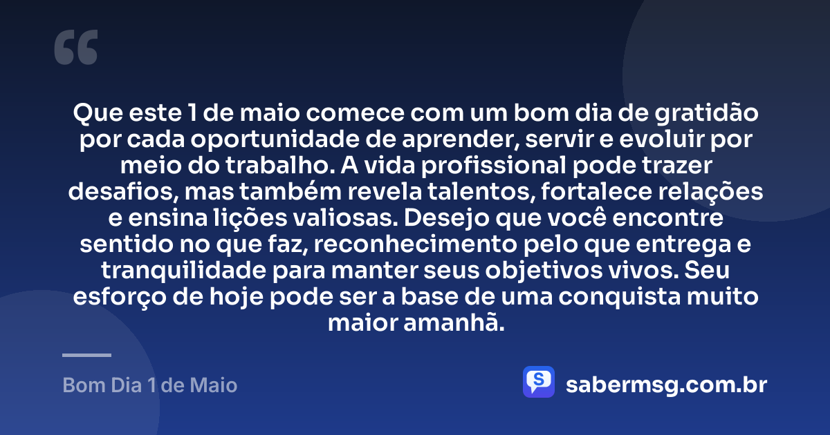 Que este 1 de maio comece com um bom dia de gratidão por cada oportunidade de aprender, servir e evoluir por meio do trabalho. A vida profissional pode trazer desafios, mas também revela talentos, fortalece relações e ensina lições valiosas. Desejo que você encontre sentido no que faz, reconhecimento pelo que entrega e tranquilidade para manter seus objetivos vivos. Seu esforço de hoje pode ser a base de uma conquista muito maior amanhã. — Bom Dia 1 de Maio