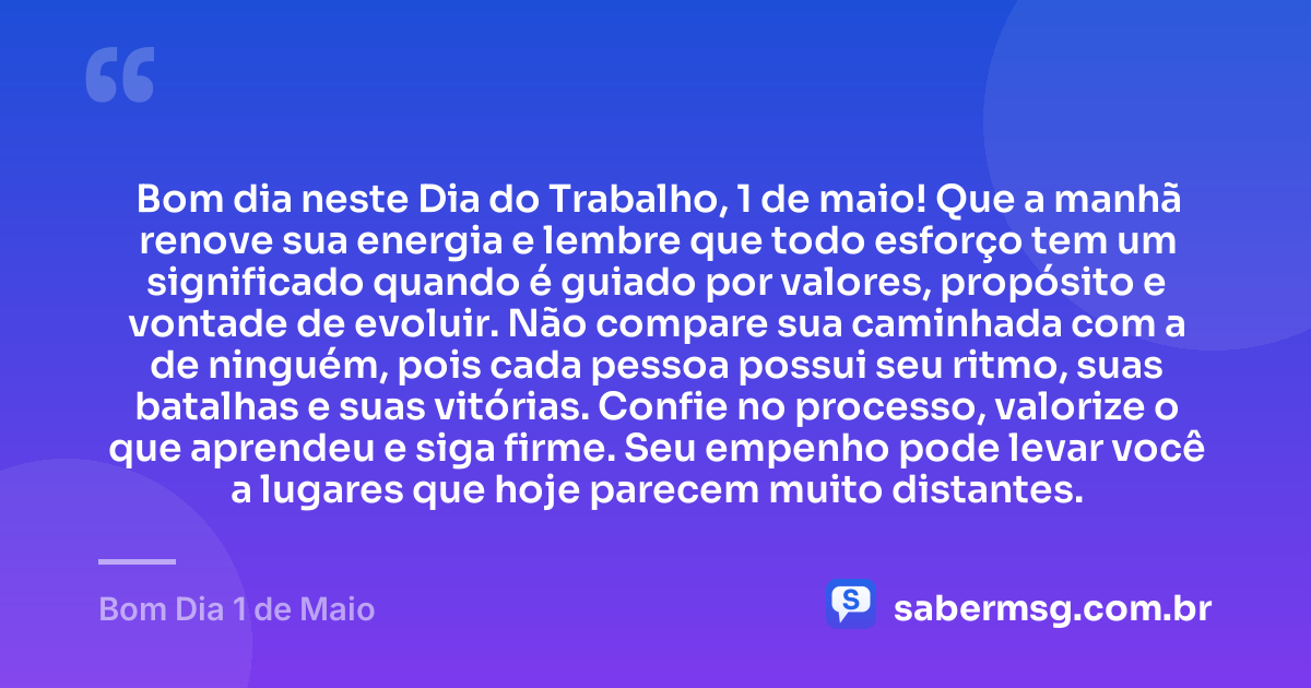 Bom dia neste Dia do Trabalho, 1 de maio! Que a manhã renove sua energia e lembre que todo esforço tem um significado quando é guiado por valores, propósito e vontade de evoluir. Não compare sua caminhada com a de ninguém, pois cada pessoa possui seu ritmo, suas batalhas e suas vitórias. Confie no processo, valorize o que aprendeu e siga firme. Seu empenho pode levar você a lugares que hoje parecem muito distantes. — Bom Dia 1 de Maio