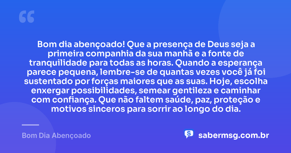 Bom dia abençoado! Que a presença de Deus seja a primeira companhia da sua manhã e a fonte de tranquilidade para todas as horas. Quando a esperança parece pequena, lembre-se de quantas vezes você já foi sustentado por forças maiores que as suas. Hoje, escolha enxergar possibilidades, semear gentileza e caminhar com confiança. Que não faltem saúde, paz, proteção e motivos sinceros para sorrir ao longo do dia. — Bom Dia Abençoado