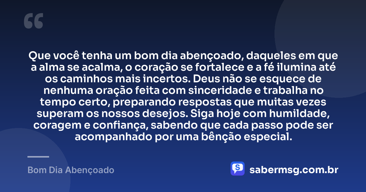 Que você tenha um bom dia abençoado, daqueles em que a alma se acalma, o coração se fortalece e a fé ilumina até os caminhos mais incertos. Deus não se esquece de nenhuma oração feita com sinceridade e trabalha no tempo certo, preparando respostas que muitas vezes superam os nossos desejos. Siga hoje com humildade, coragem e confiança, sabendo que cada passo pode ser acompanhado por uma bênção especial. — Bom Dia Abençoado