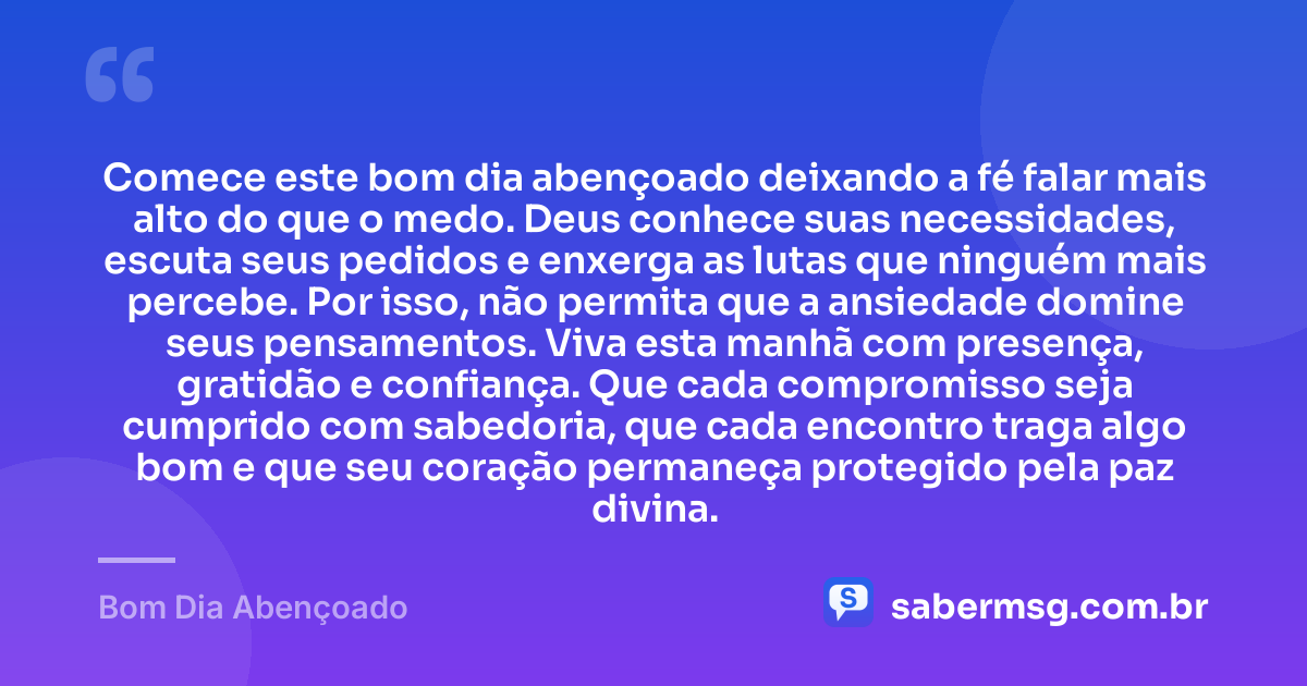 Comece este bom dia abençoado deixando a fé falar mais alto do que o medo. Deus conhece suas necessidades, escuta seus pedidos e enxerga as lutas que ninguém mais percebe. Por isso, não permita que a ansiedade domine seus pensamentos. Viva esta manhã com presença, gratidão e confiança. Que cada compromisso seja cumprido com sabedoria, que cada encontro traga algo bom e que seu coração permaneça protegido pela paz divina. — Bom Dia Abençoado