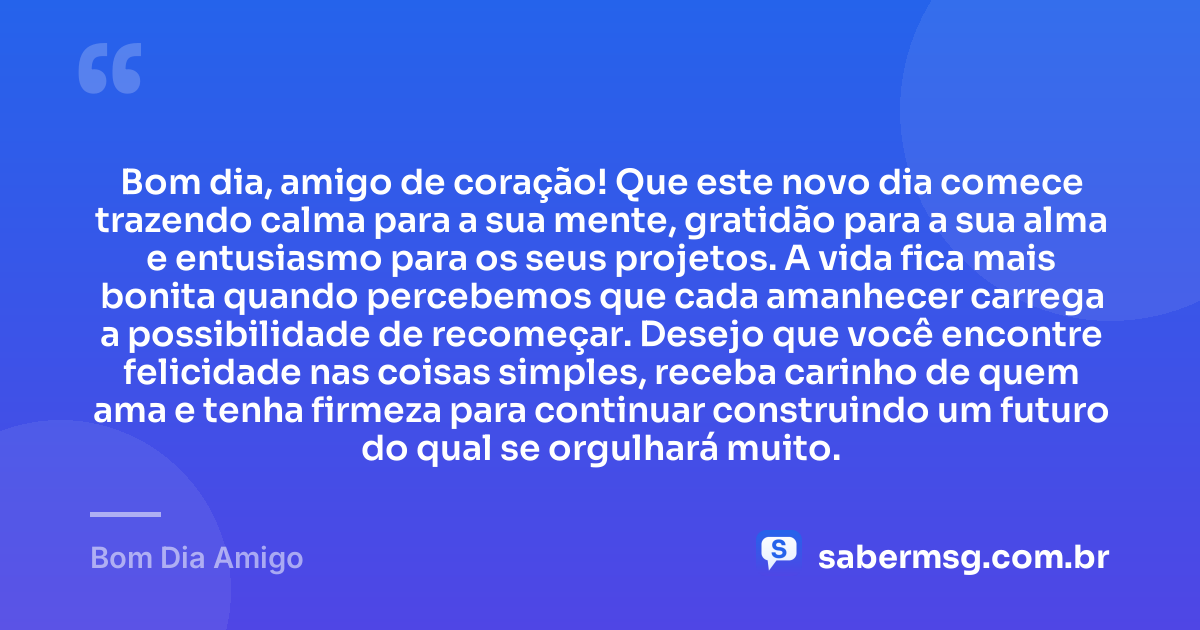 Bom dia, amigo de coração! Que este novo dia comece trazendo calma para a sua mente, gratidão para a sua alma e entusiasmo para os seus projetos. A vida fica mais bonita quando percebemos que cada amanhecer carrega a possibilidade de recomeçar. Desejo que você encontre felicidade nas coisas simples, receba carinho de quem ama e tenha firmeza para continuar construindo um futuro do qual se orgulhará muito. — Bom Dia Amigo