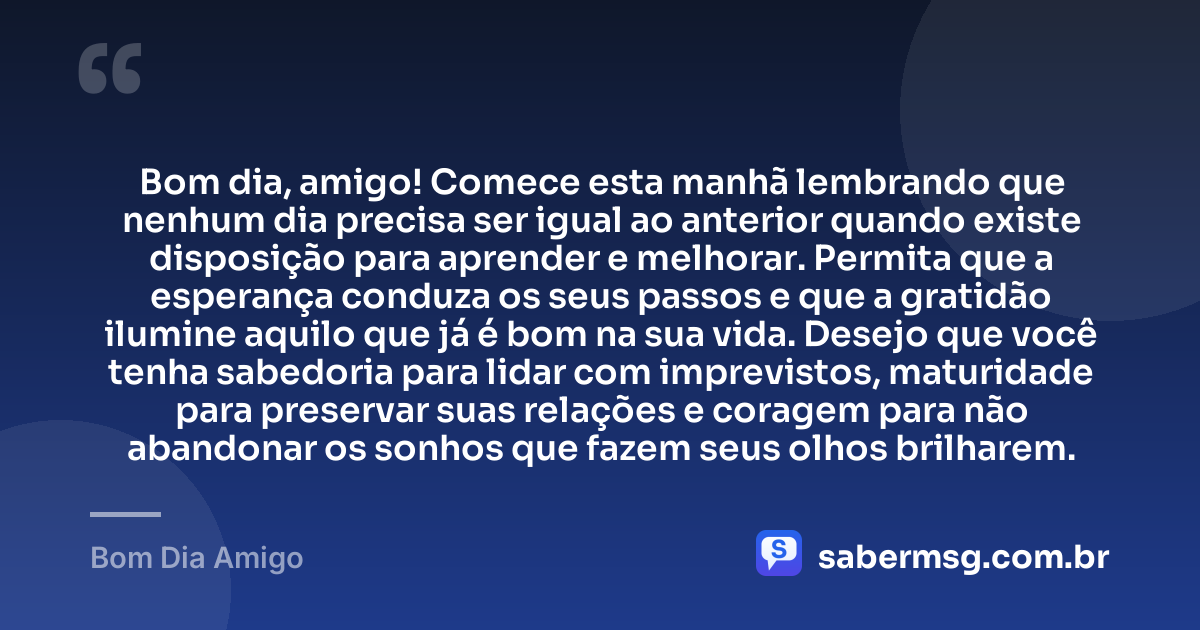 Bom dia, amigo! Comece esta manhã lembrando que nenhum dia precisa ser igual ao anterior quando existe disposição para aprender e melhorar. Permita que a esperança conduza os seus passos e que a gratidão ilumine aquilo que já é bom na sua vida. Desejo que você tenha sabedoria para lidar com imprevistos, maturidade para preservar suas relações e coragem para não abandonar os sonhos que fazem seus olhos brilharem. — Bom Dia Amigo