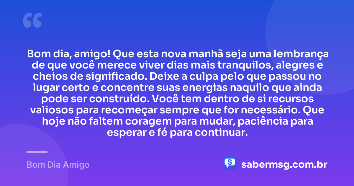 Bom dia, amigo! Que esta nova manhã seja uma lembrança de que você merece viver dias mais tranquilos, alegres e cheios de significado. Deixe a culpa pelo que passou no lugar certo e concentre suas energias naquilo que ainda pode ser construído. Você tem dentro de si recursos valiosos para recomeçar sempre que for necessário. Que hoje não faltem coragem para mudar, paciência para esperar e fé para continuar. — Bom Dia Amigo