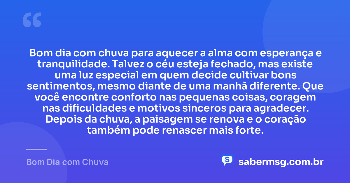 Bom dia com chuva para aquecer a alma com esperança e tranquilidade. Talvez o céu esteja fechado, mas existe uma luz especial em quem decide cultivar bons sentimentos, mesmo diante de uma manhã diferente. Que você encontre conforto nas pequenas coisas, coragem nas dificuldades e motivos sinceros para agradecer. Depois da chuva, a paisagem se renova e o coração também pode renascer mais forte. — Bom Dia com Chuva