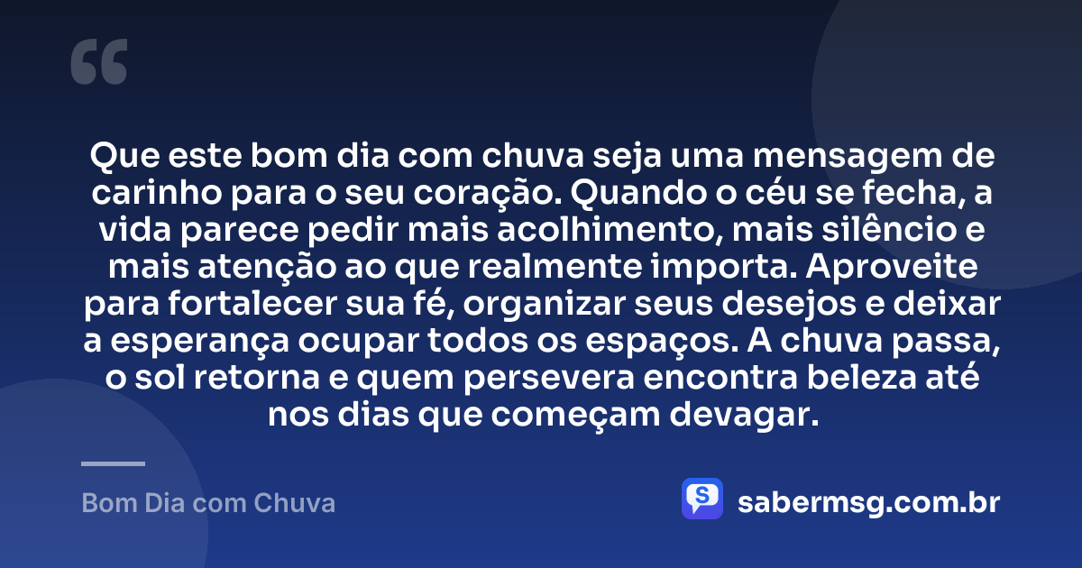 Que este bom dia com chuva seja uma mensagem de carinho para o seu coração. Quando o céu se fecha, a vida parece pedir mais acolhimento, mais silêncio e mais atenção ao que realmente importa. Aproveite para fortalecer sua fé, organizar seus desejos e deixar a esperança ocupar todos os espaços. A chuva passa, o sol retorna e quem persevera encontra beleza até nos dias que começam devagar. — Bom Dia com Chuva