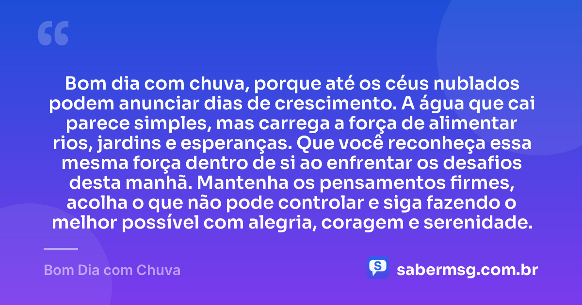 Bom dia com chuva, porque até os céus nublados podem anunciar dias de crescimento. A água que cai parece simples, mas carrega a força de alimentar rios, jardins e esperanças. Que você reconheça essa mesma força dentro de si ao enfrentar os desafios desta manhã. Mantenha os pensamentos firmes, acolha o que não pode controlar e siga fazendo o melhor possível com alegria, coragem e serenidade. — Bom Dia com Chuva