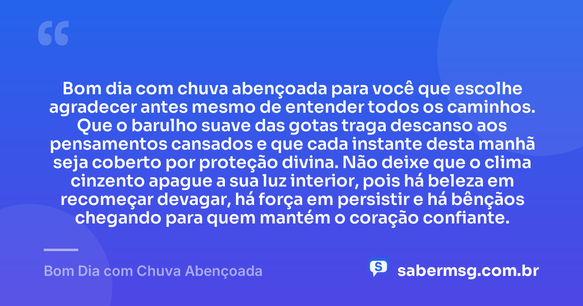 Bom dia com chuva abençoada para você que escolhe agradecer antes mesmo de entender todos os caminhos. Que o barulho suave das gotas traga descanso aos pensamentos cansados e que cada instante desta manhã seja coberto por proteção divina. Não deixe que o clima cinzento apague a sua luz interior, pois há beleza em recomeçar devagar, há força em persistir e há bênçãos chegando para quem mantém o coração confiante. — Bom Dia com Chuva Abençoada