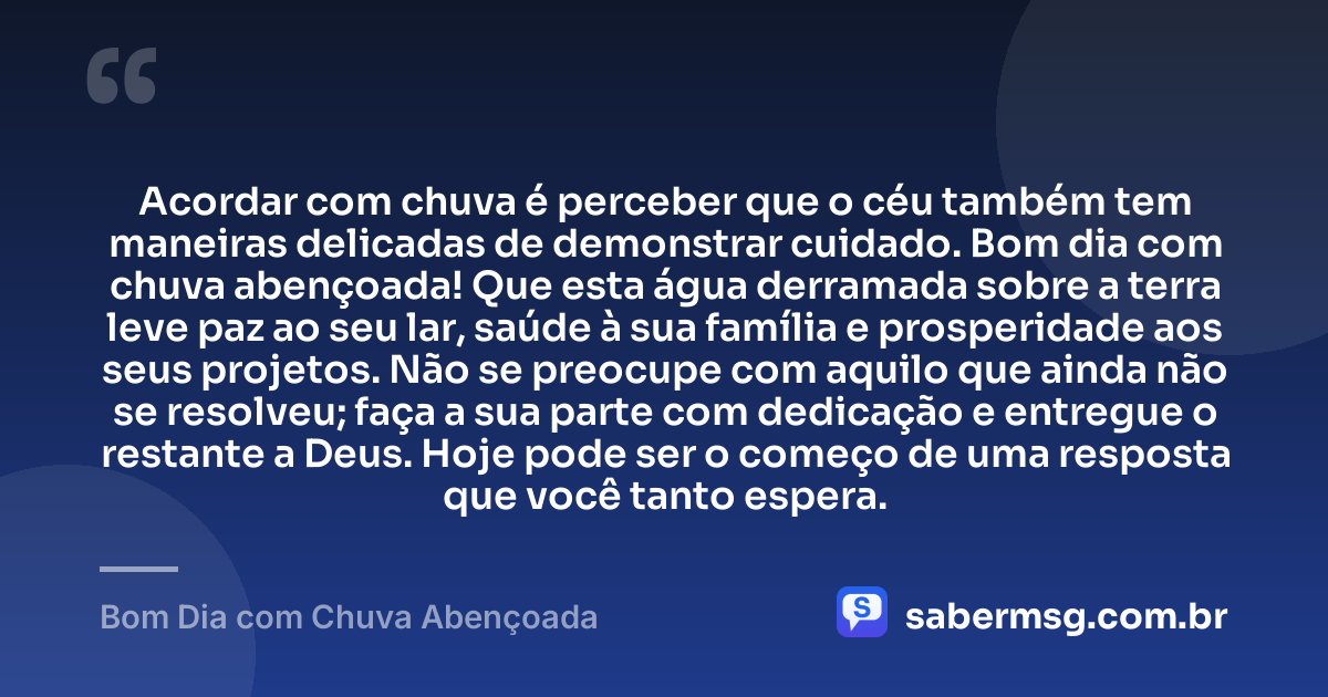Acordar com chuva é perceber que o céu também tem maneiras delicadas de demonstrar cuidado. Bom dia com chuva abençoada! Que esta água derramada sobre a terra leve paz ao seu lar, saúde à sua família e prosperidade aos seus projetos. Não se preocupe com aquilo que ainda não se resolveu; faça a sua parte com dedicação e entregue o restante a Deus. Hoje pode ser o começo de uma resposta que você tanto espera. — Bom Dia com Chuva Abençoada