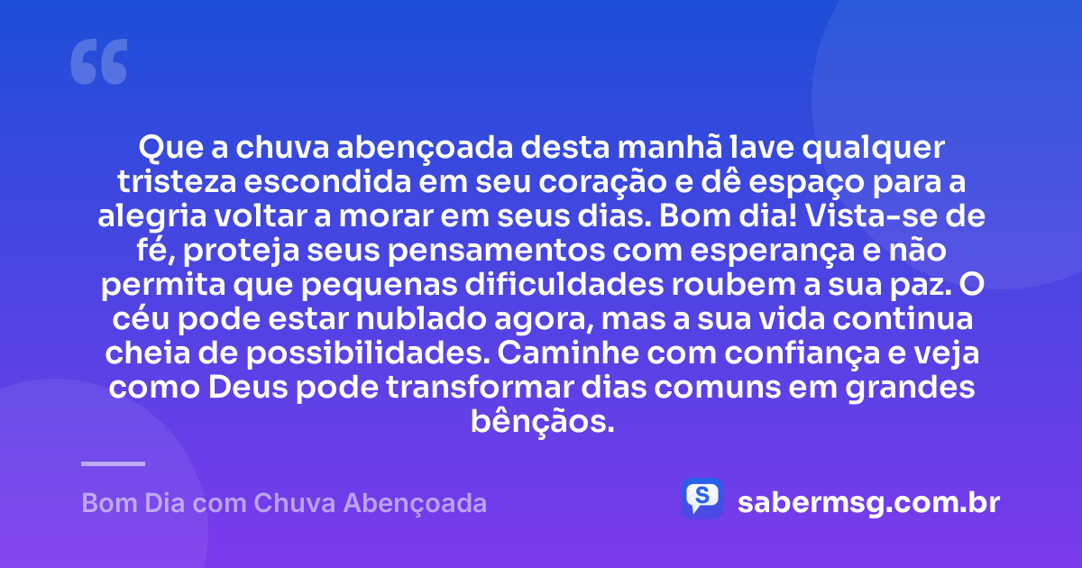 Que a chuva abençoada desta manhã lave qualquer tristeza escondida em seu coração e dê espaço para a alegria voltar a morar em seus dias. Bom dia! Vista-se de fé, proteja seus pensamentos com esperança e não permita que pequenas dificuldades roubem a sua paz. O céu pode estar nublado agora, mas a sua vida continua cheia de possibilidades. Caminhe com confiança e veja como Deus pode transformar dias comuns em grandes bênçãos. — Bom Dia com Chuva Abençoada