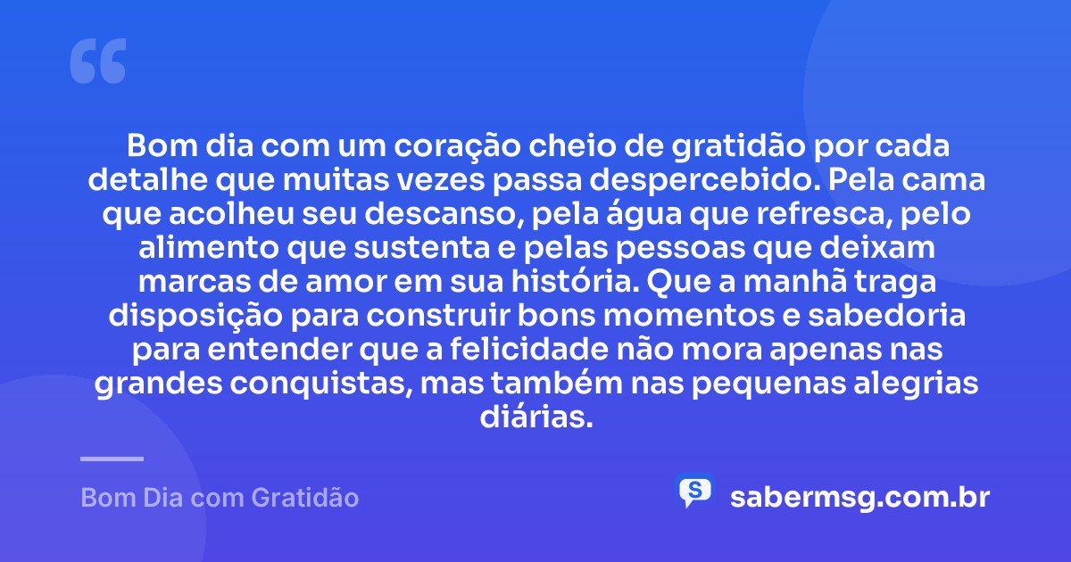 Bom dia com um coração cheio de gratidão por cada detalhe que muitas vezes passa despercebido. Pela cama que acolheu seu descanso, pela água que refresca, pelo alimento que sustenta e pelas pessoas que deixam marcas de amor em sua história. Que a manhã traga disposição para construir bons momentos e sabedoria para entender que a felicidade não mora apenas nas grandes conquistas, mas também nas pequenas alegrias diárias. — Bom Dia com Gratidão