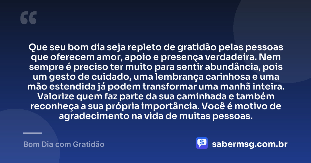 Que seu bom dia seja repleto de gratidão pelas pessoas que oferecem amor, apoio e presença verdadeira. Nem sempre é preciso ter muito para sentir abundância, pois um gesto de cuidado, uma lembrança carinhosa e uma mão estendida já podem transformar uma manhã inteira. Valorize quem faz parte da sua caminhada e também reconheça a sua própria importância. Você é motivo de agradecimento na vida de muitas pessoas. — Bom Dia com Gratidão