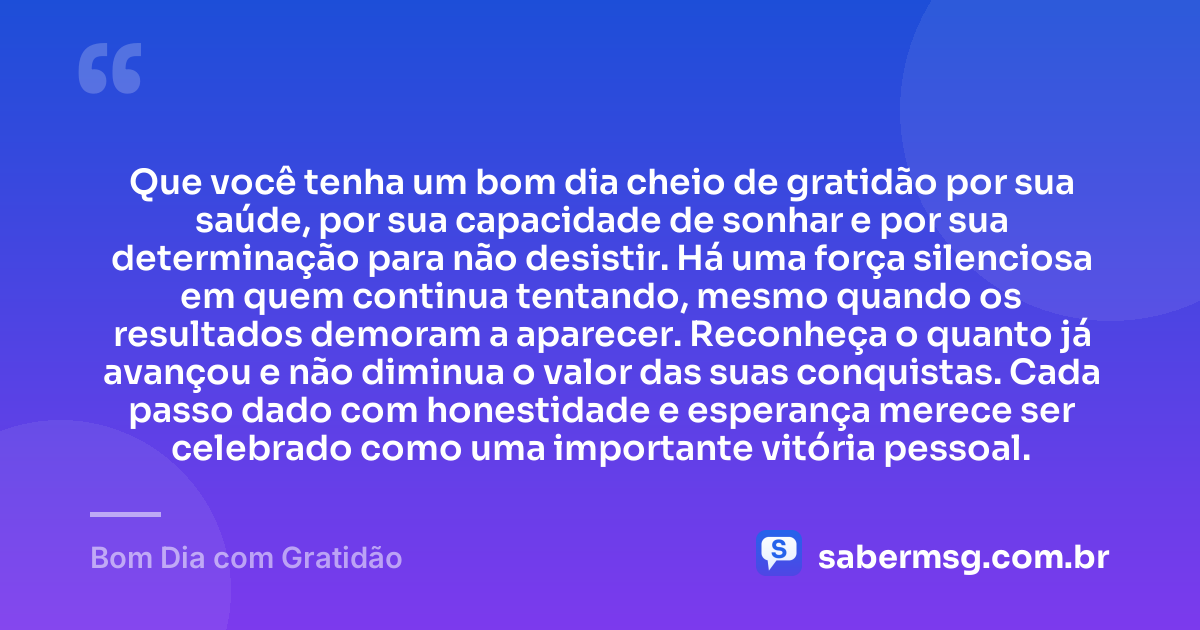 Que você tenha um bom dia cheio de gratidão por sua saúde, por sua capacidade de sonhar e por sua determinação para não desistir. Há uma força silenciosa em quem continua tentando, mesmo quando os resultados demoram a aparecer. Reconheça o quanto já avançou e não diminua o valor das suas conquistas. Cada passo dado com honestidade e esperança merece ser celebrado como uma importante vitória pessoal. — Bom Dia com Gratidão