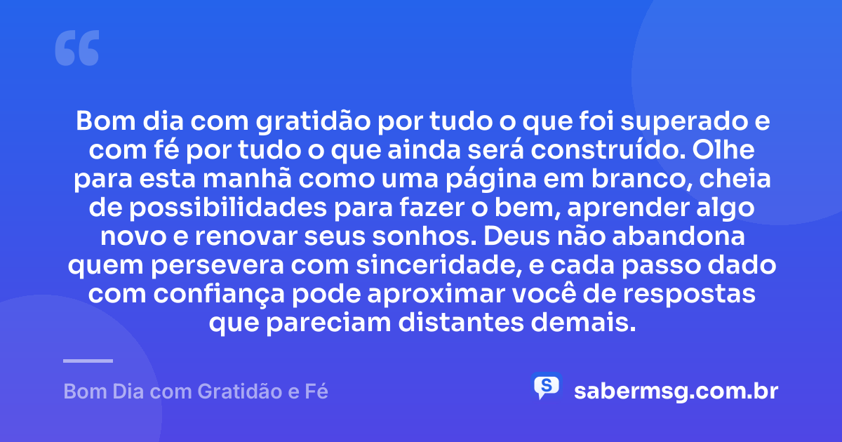 Bom dia com gratidão por tudo o que foi superado e com fé por tudo o que ainda será construído. Olhe para esta manhã como uma página em branco, cheia de possibilidades para fazer o bem, aprender algo novo e renovar seus sonhos. Deus não abandona quem persevera com sinceridade, e cada passo dado com confiança pode aproximar você de respostas que pareciam distantes demais. — Bom Dia com Gratidão e Fé