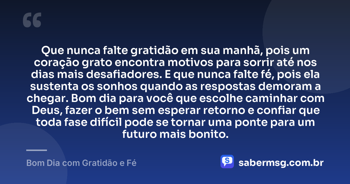 Que nunca falte gratidão em sua manhã, pois um coração grato encontra motivos para sorrir até nos dias mais desafiadores. E que nunca falte fé, pois ela sustenta os sonhos quando as respostas demoram a chegar. Bom dia para você que escolhe caminhar com Deus, fazer o bem sem esperar retorno e confiar que toda fase difícil pode se tornar uma ponte para um futuro mais bonito. — Bom Dia com Gratidão e Fé